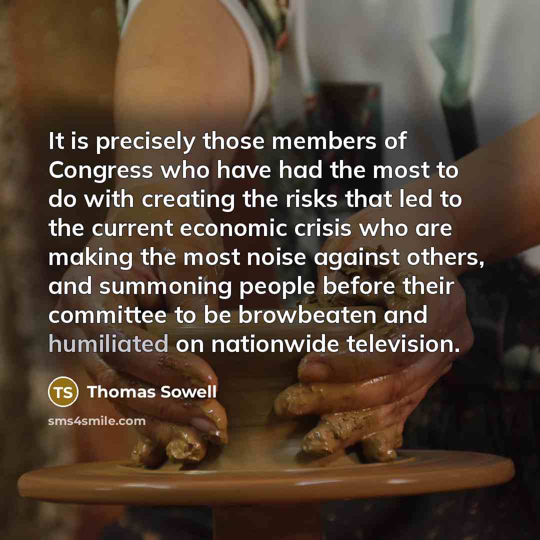 “It is precisely those members of Congress who have had the most to do with creating the risks that led to the current economic crisis who are making the most noise against others, and summoning people before their committee to be browbeaten and humiliated on nationwide television.” quote by Thomas Sowell