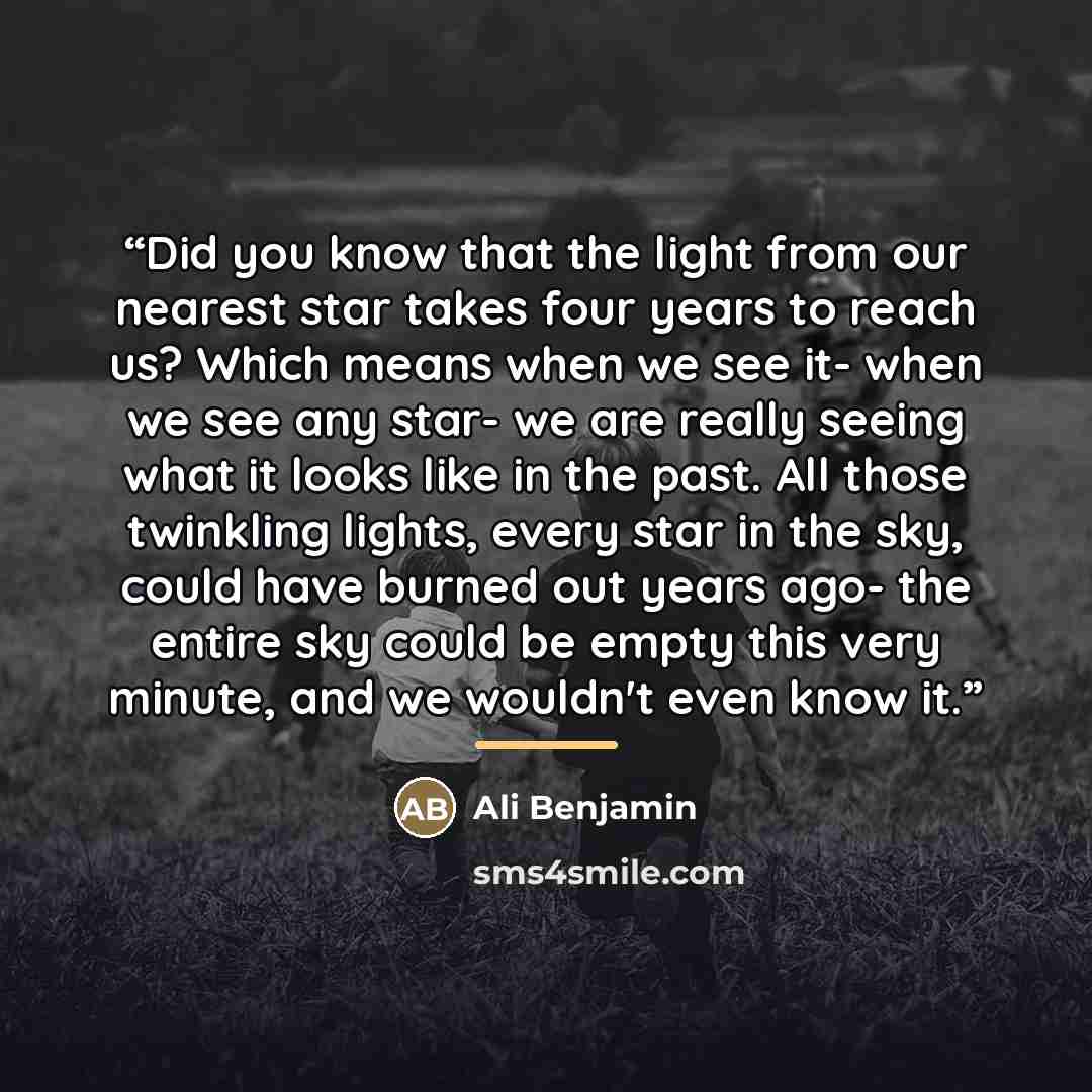 “Did you know that the light from our nearest star takes four years to reach us? Which means when we see it- when we see any star- we are really seeing what it looks like in the past. All those twinkling lights, every star in the sky, could have burned out years ago- the entire sky could be empty…” quote by Ali Benjamin
