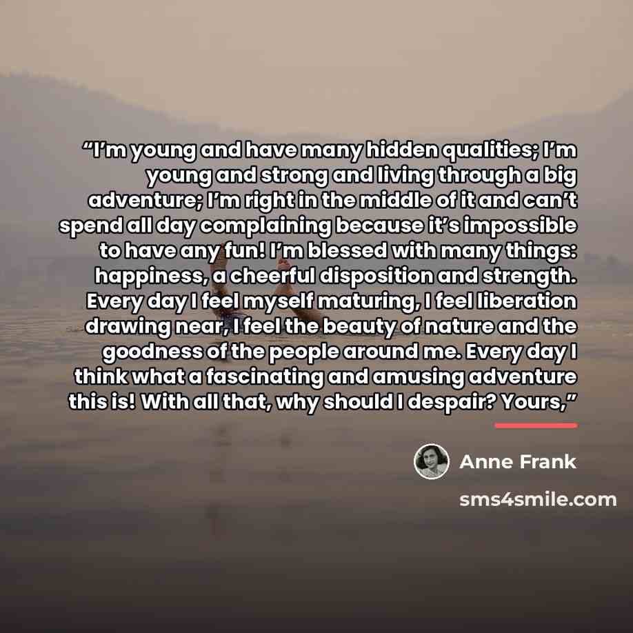 “I’m young and have many hidden qualities; I’m young and strong and living through a big adventure; I’m right in the middle of it and can’t spend all day complaining because it’s impossible to have any fun! I’m blessed with many things: happiness, a cheerful disposition and strength. Every day I…” quote by Anne Frank