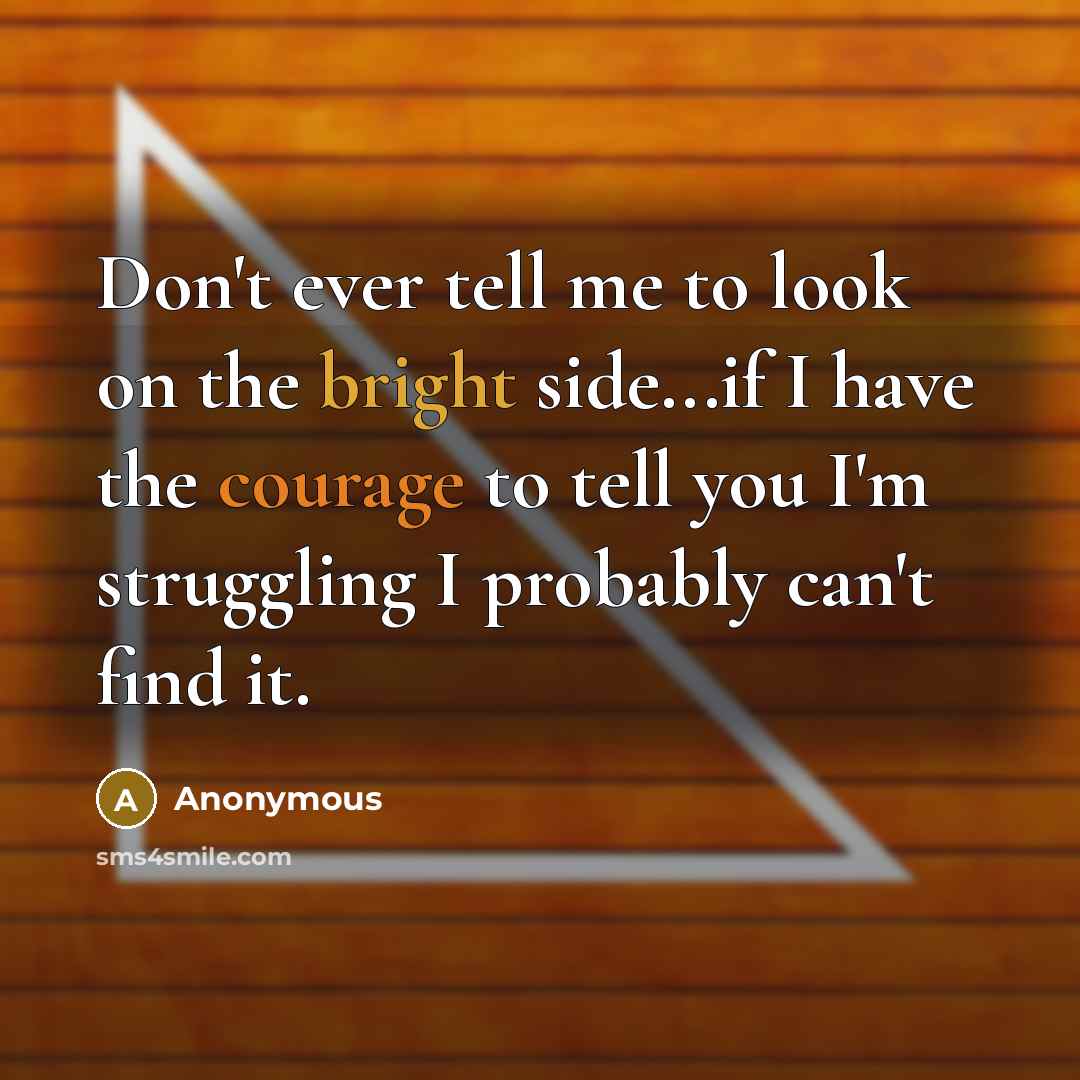 “Don't ever tell me to look on the bright side...if I have the courage to tell you I'm struggling I probably can't find it.” quote by Anonymous