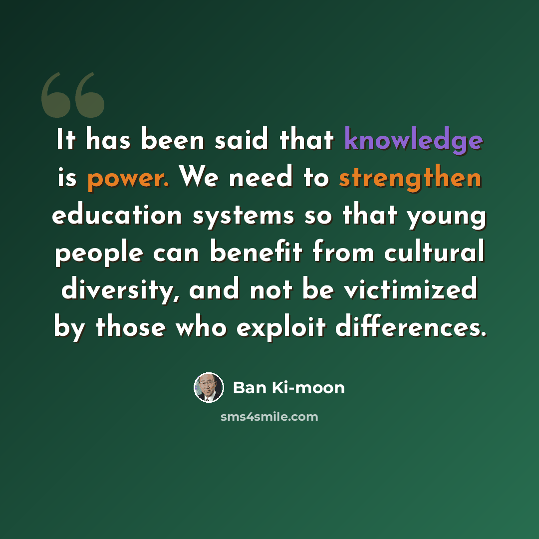 “It has been said that knowledge is power. We need to strengthen education systems so that young people can benefit from cultural diversity, and not be victimized by those who exploit differences.” quote by Ban Ki-moon