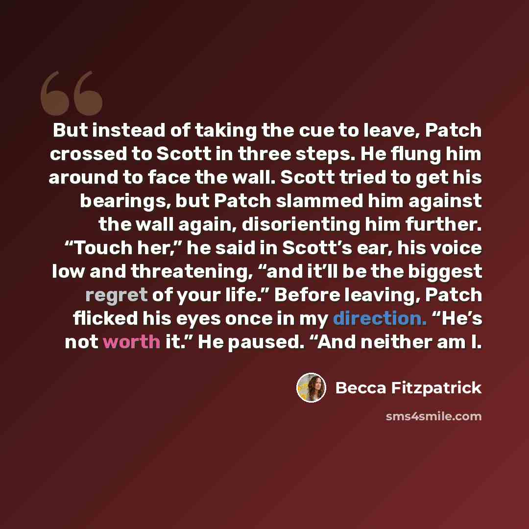 “But instead of taking the cue to leave, Patch crossed to Scott in three steps. He flung him around to face the wall. Scott tried to get his bearings, but Patch slammed him against the wall again, disorienting him further. “Touch her,” he said in Scott’s ear, his voice low and threatening, “and…” quote by Becca Fitzpatrick