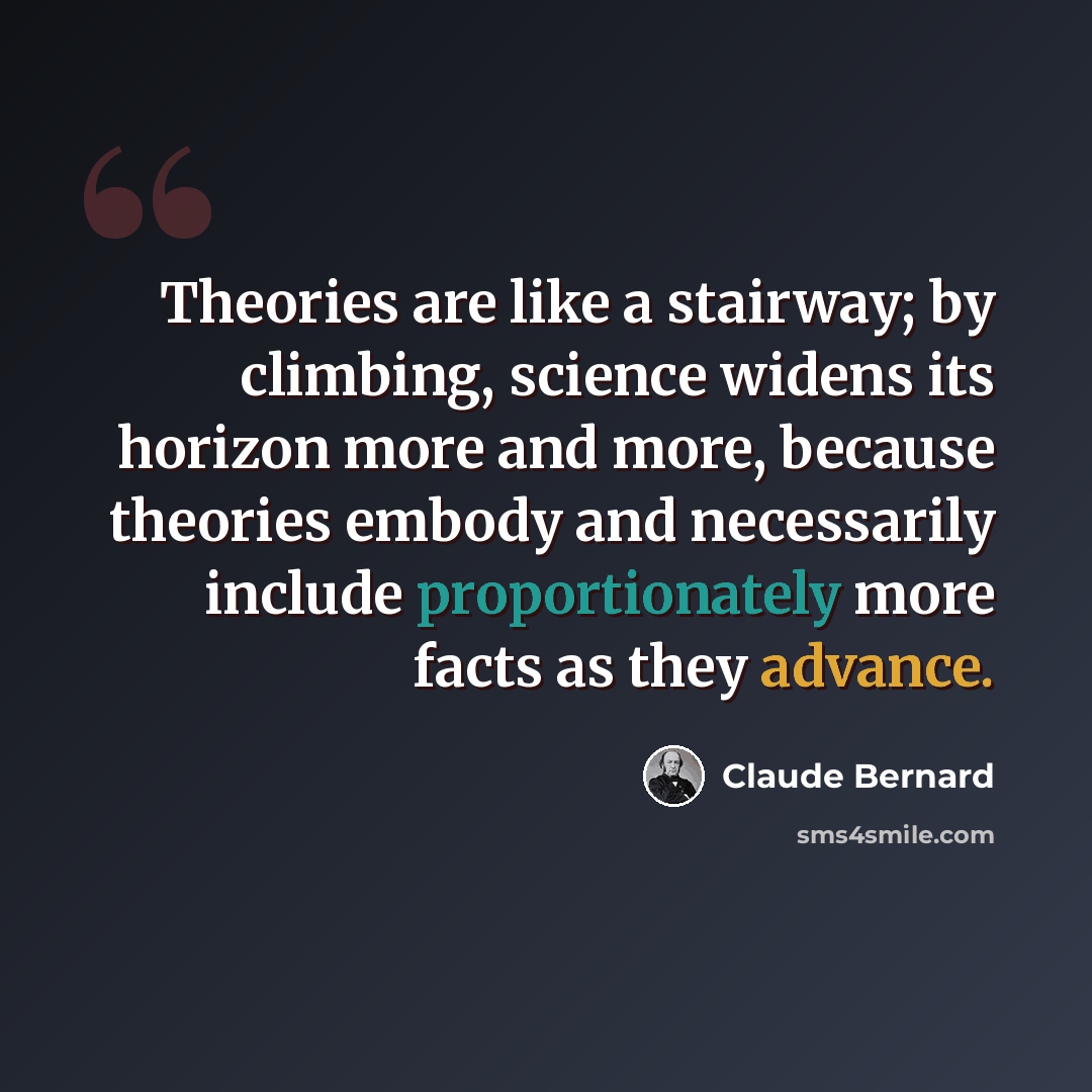 “Theories are like a stairway; by climbing, science widens its horizon more and more, because theories embody and necessarily include proportionately more facts as they advance.” quote by Claude Bernard