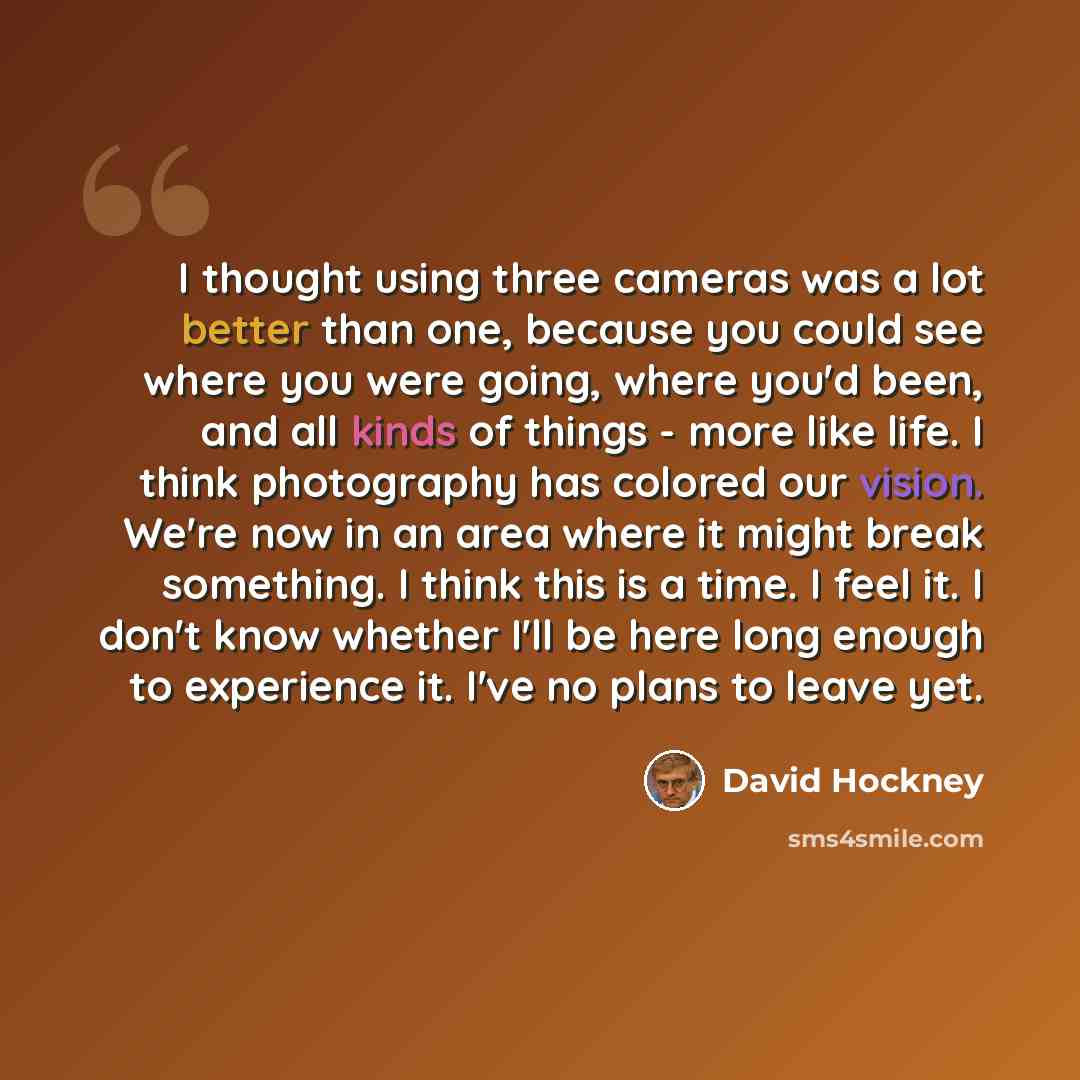 “I thought using three cameras was a lot better than one, because you could see where you were going, where you'd been, and all kinds of things - more like life. I think photography has colored our vision. We're now in an area where it might break something. I think this is a time. I feel it. I…” quote by David Hockney