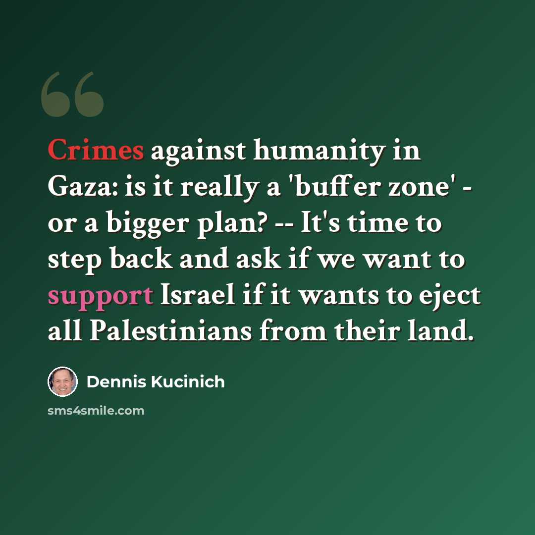 “Crimes against humanity in Gaza: is it really a 'buffer zone' - or a bigger plan? -- It's time to step back and ask if we want to support Israel if it wants to eject all Palestinians from their land.” quote by Dennis Kucinich