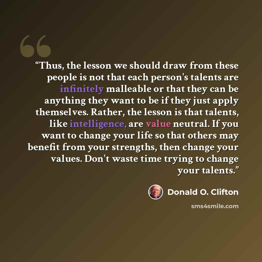 “Thus, the lesson we should draw from these people is not that each person's talents are infinitely malleable or that they can be anything they want to be if they just apply themselves. Rather, the lesson is that talents, like intelligence, are value neutral. If you want to change your life so that…” quote by Donald O. Clifton