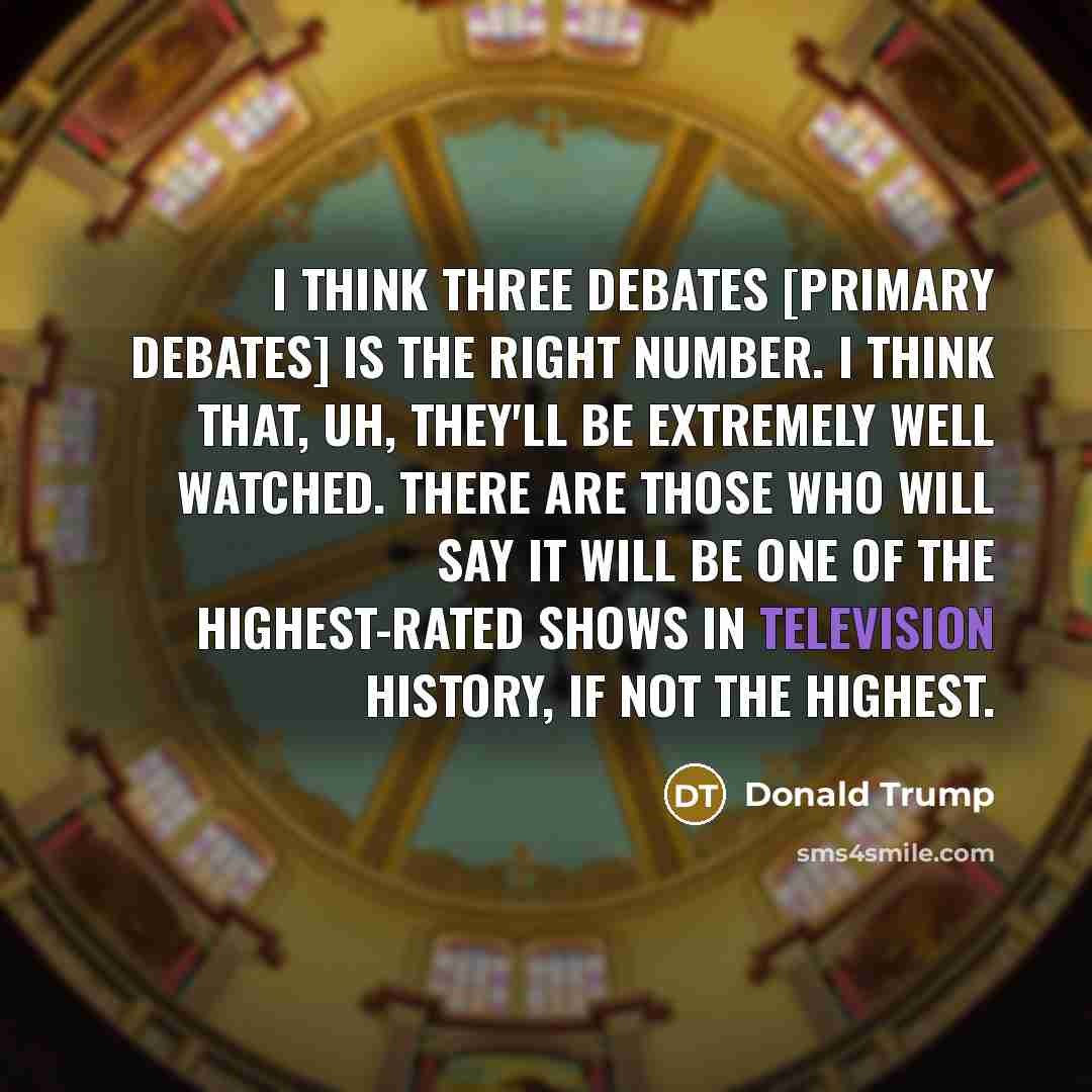 “I think three debates [primary debates] is the right number. I think that, uh, they'll be extremely well watched. There are those who will say it will be one of the highest-rated shows in television history, if not the highest.” quote by Donald Trump