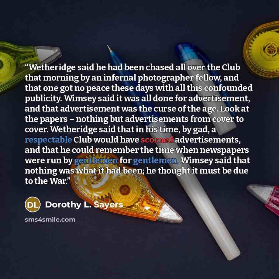 “Wetheridge said he had been chased all over the Club that morning by an infernal photographer fellow, and that one got no peace these days with all this confounded publicity. Wimsey said it was all done for advertisement, and that advertisement was the curse of the age. Look at the papers –…” quote by Dorothy L. Sayers
