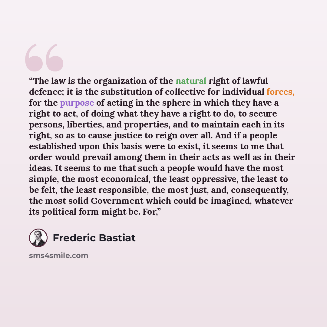 “The law is the organization of the natural right of lawful defence; it is the substitution of collective for individual forces, for the purpose of acting in the sphere in which they have a right to act, of doing what they have a right to do, to secure persons, liberties, and properties, and to…” quote by Frédéric Bastiat