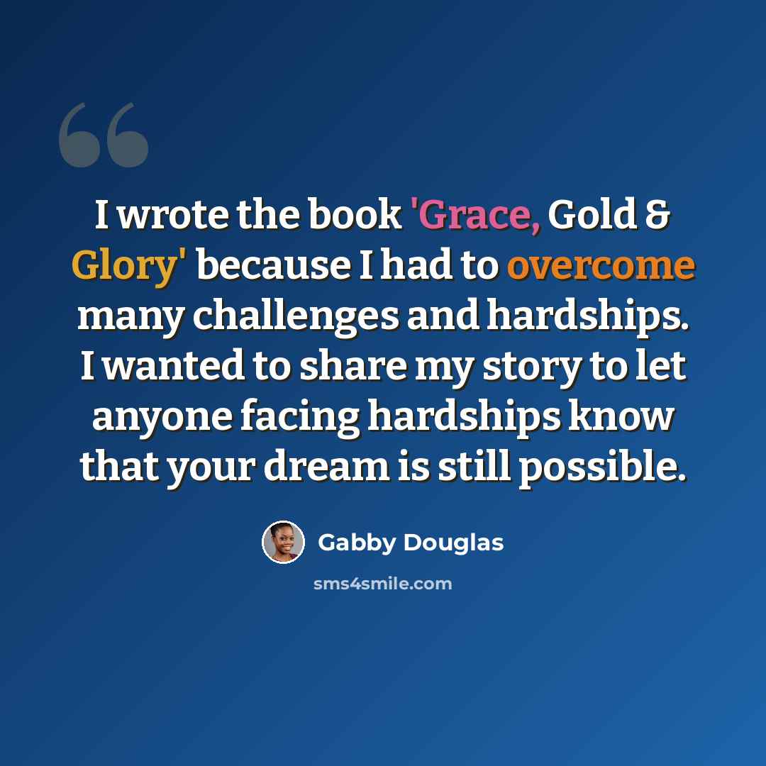 “I wrote the book 'Grace, Gold & Glory' because I had to overcome many challenges and hardships. I wanted to share my story to let anyone facing hardships know that your dream is still possible.” quote by Gabby Douglas