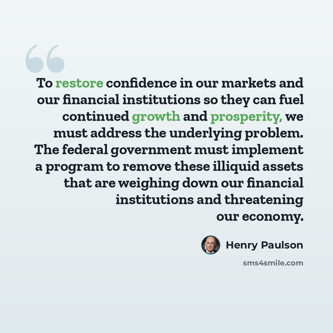 “To restore confidence in our markets and our financial institutions so they can fuel continued growth and prosperity, we must address the underlying problem. The federal government must implement a program to remove these illiquid assets that are weighing down our financial institutions and…” quote by Henry Paulson