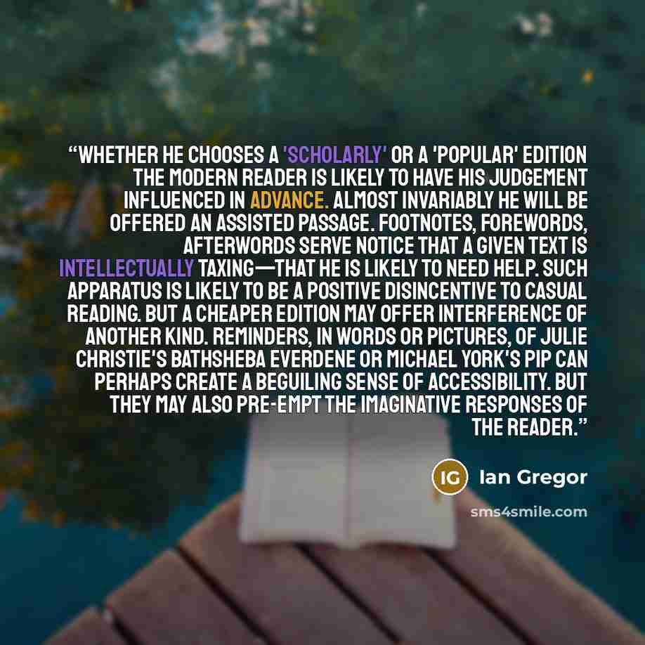 “Whether he chooses a 'scholarly' or a 'popular' edition the modern reader is likely to have his judgement influenced in advance. Almost invariably he will be offered an assisted passage. Footnotes, Forewords, Afterwords serve notice that a given text is intellectually taxing—that he is likely to…” quote by Ian Gregor