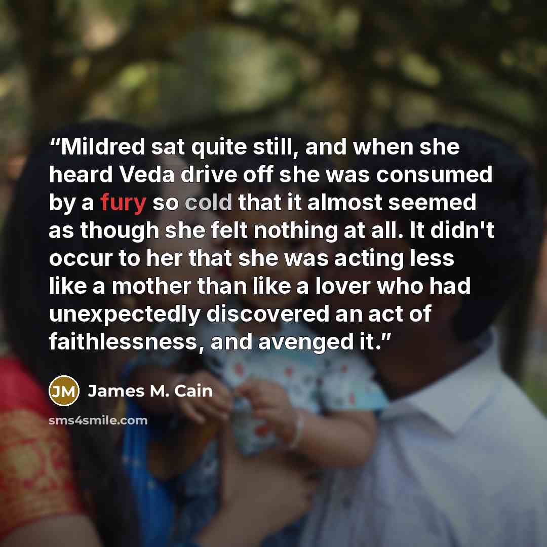 “Mildred sat quite still, and when she heard Veda drive off she was consumed by a fury so cold that it almost seemed as though she felt nothing at all. It didn't occur to her that she was acting less like a mother than like a lover who had unexpectedly discovered an act of faithlessness, and…” quote by James M. Cain