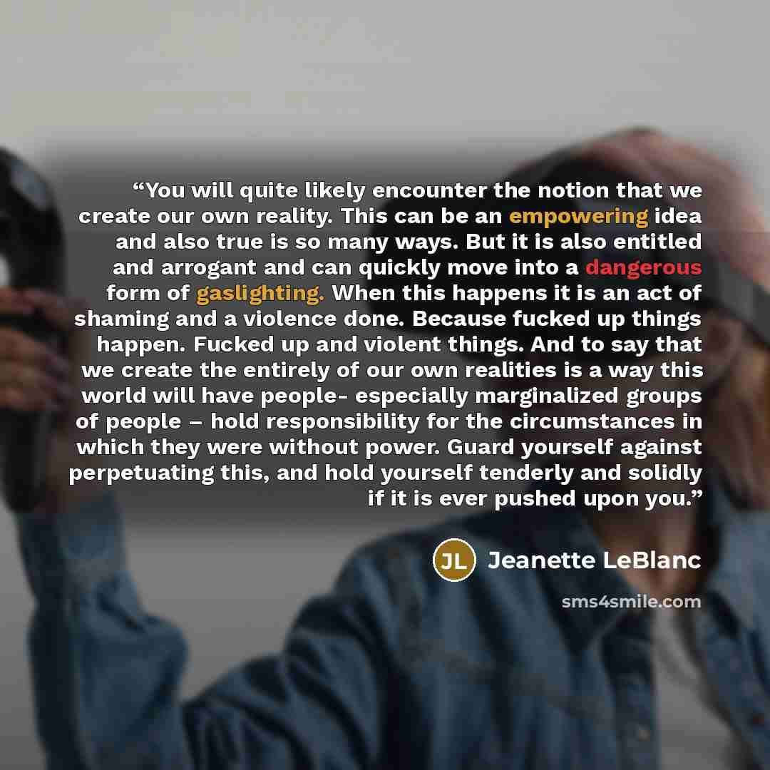 “You will quite likely encounter the notion that we create our own reality. This can be an empowering idea and also true is so many ways. But it is also entitled and arrogant and can quickly move into a dangerous form of gaslighting. When this happens it is an act of shaming and a violence done…” quote by Jeanette LeBlanc
