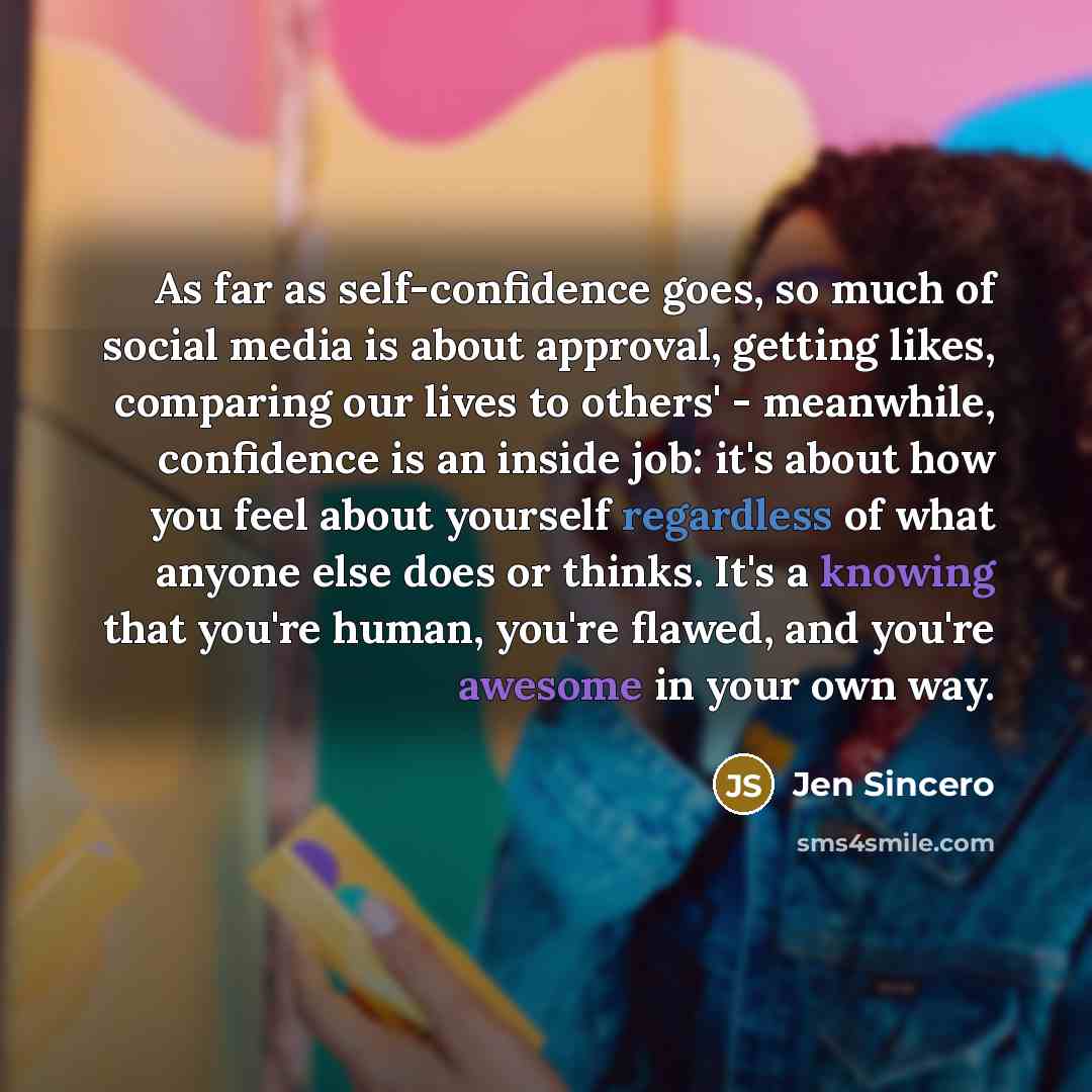 “As far as self-confidence goes, so much of social media is about approval, getting likes, comparing our lives to others' - meanwhile, confidence is an inside job: it's about how you feel about yourself regardless of what anyone else does or thinks. It's a knowing that you're human, you're flawed…” quote by Jen Sincero