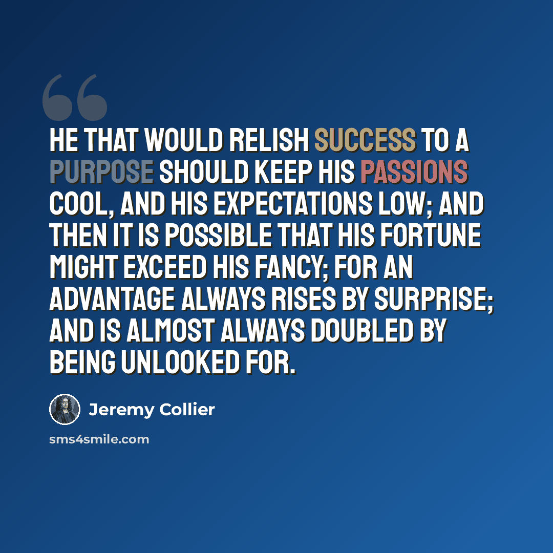 “He that would relish success to a purpose should keep his passions cool, and his expectations low; and then it is possible that his fortune might exceed his fancy; for an advantage always rises by surprise; and is almost always doubled by being unlooked for.” quote by Jeremy Collier