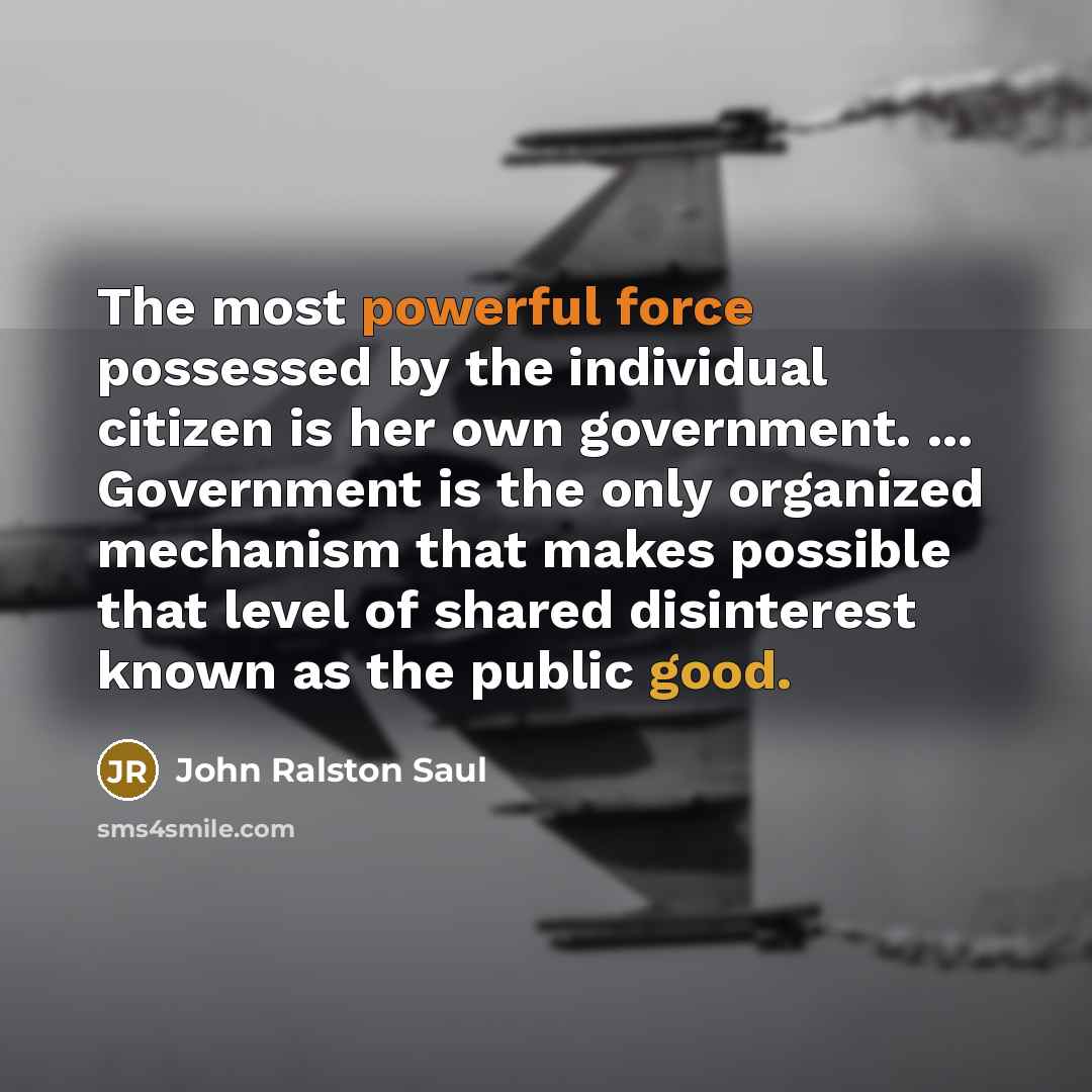 “The most powerful force possessed by the individual citizen is her own government. ... Government is the only organized mechanism that makes possible that level of shared disinterest known as the public good.” quote by John Ralston Saul