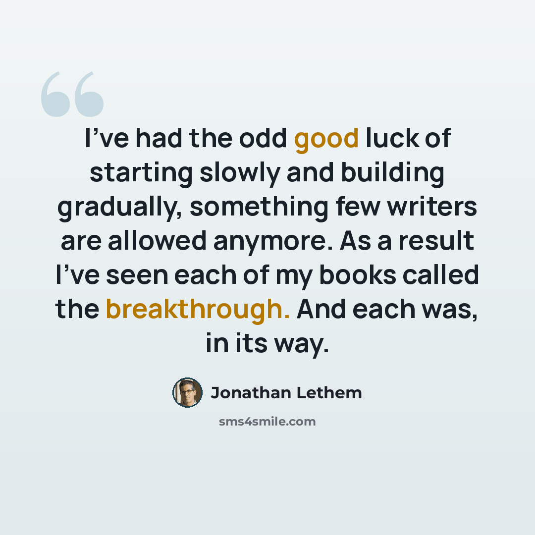 “I've had the odd good luck of starting slowly and building gradually, something few writers are allowed anymore. As a result I've seen each of my books called the breakthrough. And each was, in its way.” quote by Jonathan Lethem