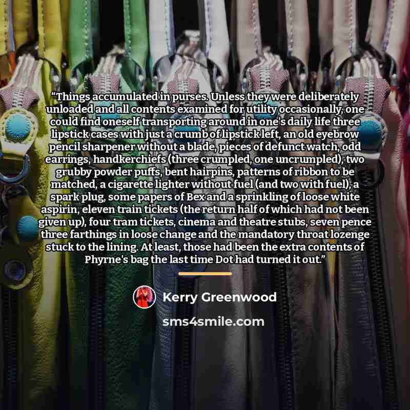 “Things accumulated in purses. Unless they were deliberately unloaded and all contents examined for utility occasionally, one could find oneself transporting around in one's daily life three lipstick cases with just a crumb of lipstick left, an old eyebrow pencil sharpener without a blade, pieces…” quote by Kerry Greenwood