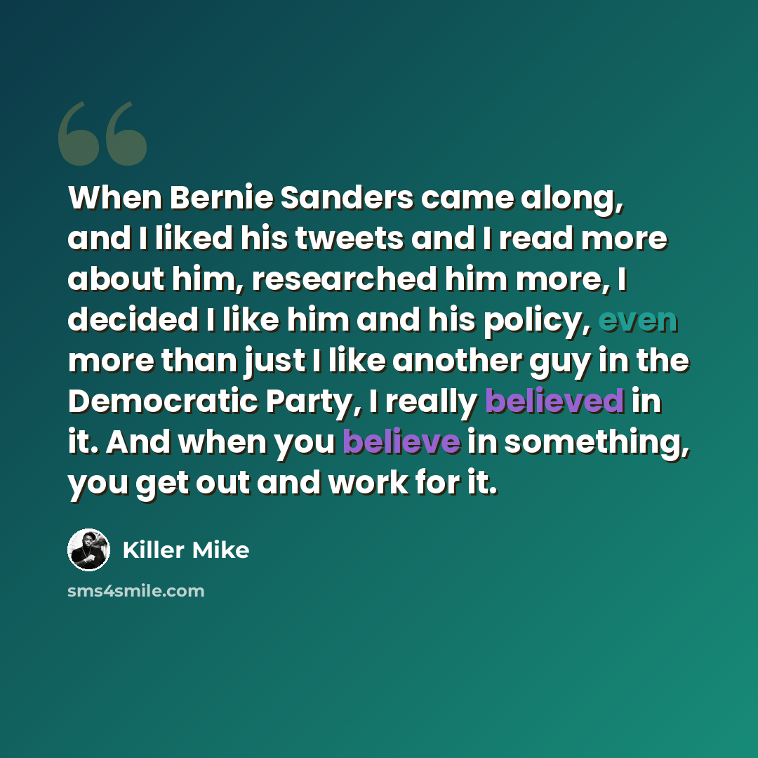 “When Bernie Sanders came along, and I liked his tweets and I read more about him, researched him more, I decided I like him and his policy, even more than just I like another guy in the Democratic Party, I really believed in it. And when you believe in something, you get out and work for it.” quote by Killer Mike