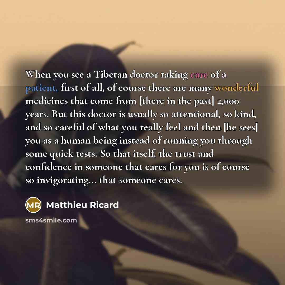 “When you see a Tibetan doctor taking care of a patient, first of all, of course there are many wonderful medicines that come from [there in the past] 2,000 years. But this doctor is usually so attentional, so kind, and so careful of what you really feel and then [he sees] you as a human being…” quote by Matthieu Ricard