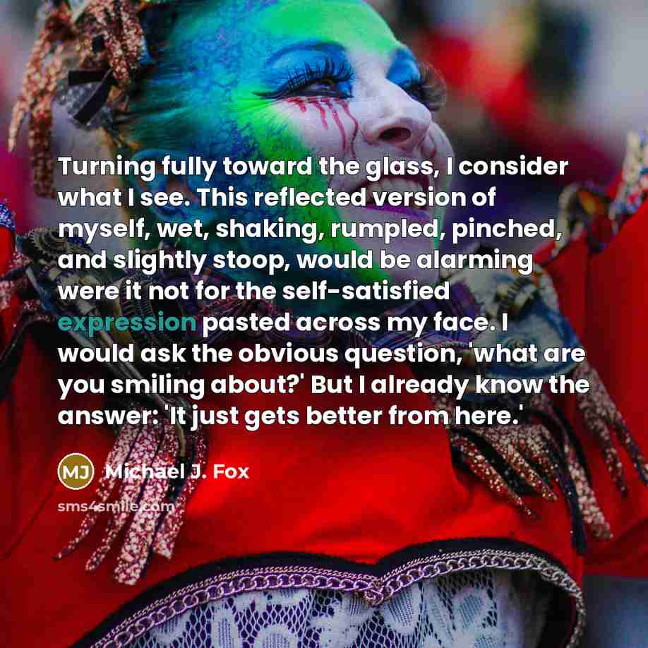“Turning fully toward the glass, I consider what I see. This reflected version of myself, wet, shaking, rumpled, pinched, and slightly stoop, would be alarming were it not for the self-satisfied expression pasted across my face. I would ask the obvious question, 'what are you smiling about?' But I…” quote by Michael J. Fox