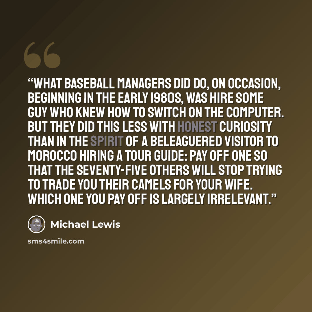 “What baseball managers did do, on occasion, beginning in the early 1980s, was hire some guy who knew how to switch on the computer. But they did this less with honest curiosity than in the spirit of a beleaguered visitor to Morocco hiring a tour guide: pay off one so that the seventy-five others…” quote by Michael Lewis