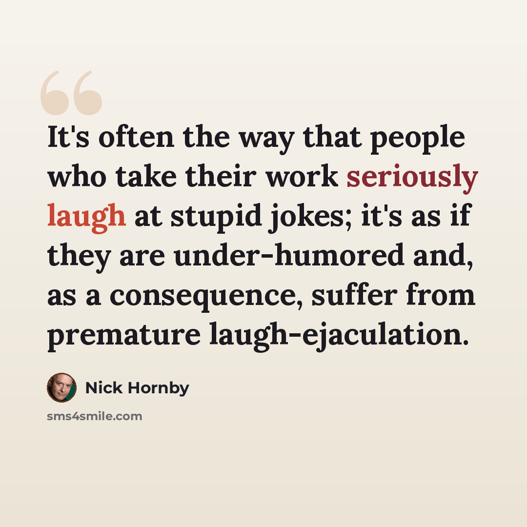 “It's often the way that people who take their work seriously laugh at stupid jokes; it's as if they are under-humored and, as a consequence, suffer from premature laugh-ejaculation.” quote by Nick Hornby