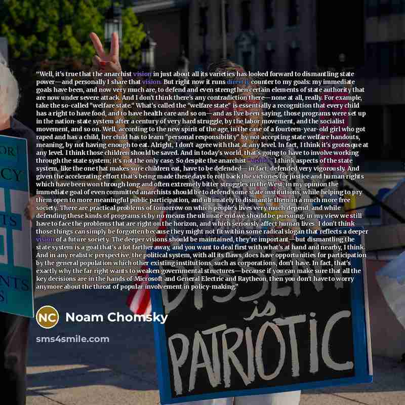 “Well, it's true that the anarchist vision in just about all its varieties has looked forward to dismantling state power―and personally I share that vision. But right now it runs directly counter to my goals: my immediate goals have been, and now very much are, to defend and even strengthen certain…” quote by Noam Chomsky