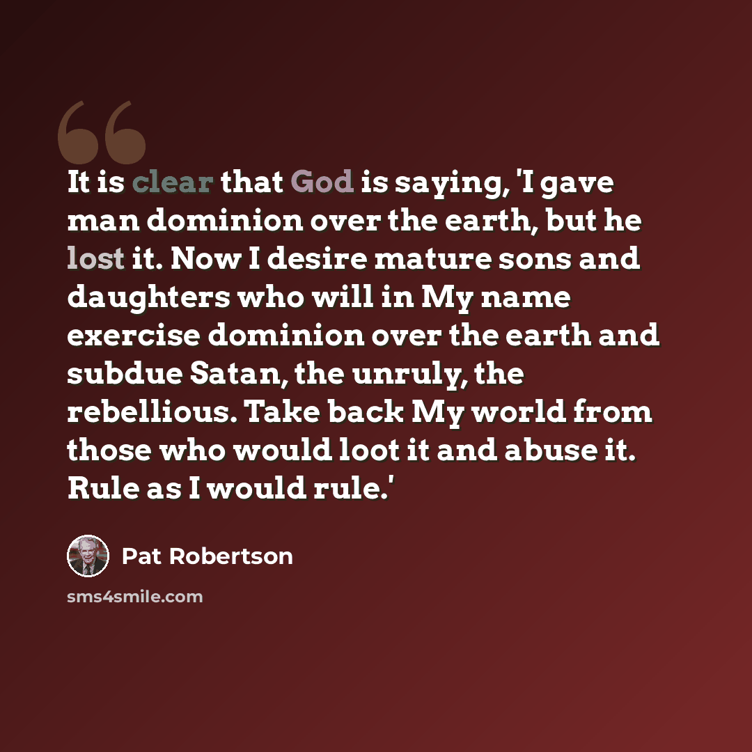 “It is clear that God is saying, 'I gave man dominion over the earth, but he lost it. Now I desire mature sons and daughters who will in My name exercise dominion over the earth and subdue Satan, the unruly, the rebellious. Take back My world from those who would loot it and abuse it. Rule as I…” quote by Pat Robertson