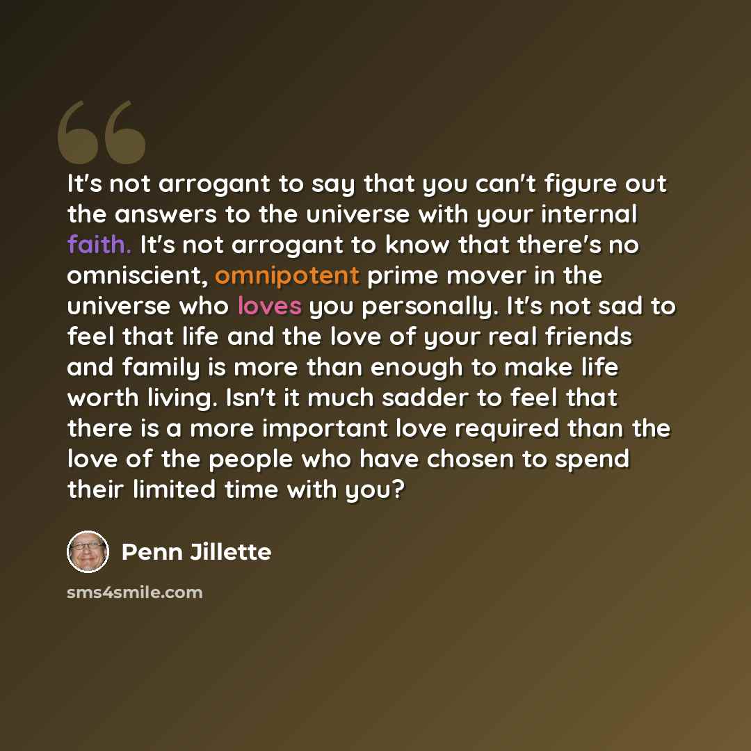 “It's not arrogant to say that you can't figure out the answers to the universe with your internal faith. It's not arrogant to know that there's no omniscient, omnipotent prime mover in the universe who loves you personally. It's not sad to feel that life and the love of your real friends and…” quote by Penn Jillette