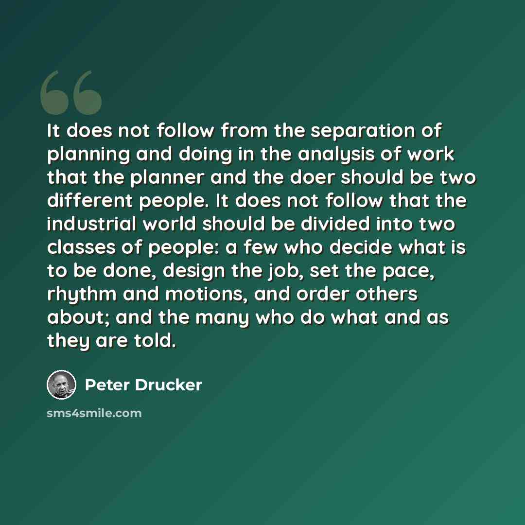 “It does not follow from the separation of planning and doing in the analysis of work that the planner and the doer should be two different people. It does not follow that the industrial world should be divided into two classes of people: a few who decide what is to be done, design the job, set the…” quote by Peter Drucker