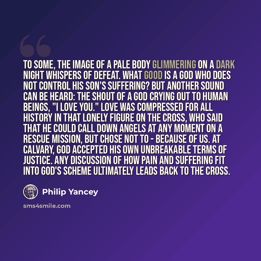 “To some, the image of a pale body glimmering on a dark night whispers of defeat. What good is a God who does not control his Son's suffering? But another sound can be heard: the shout of a God crying out to human beings, "I LOVE YOU." Love was compressed for all history in that lonely figure on…” quote by Philip Yancey