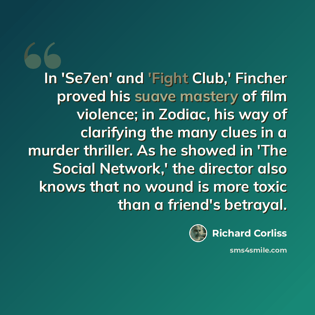 “In 'Se7en' and 'Fight Club,' Fincher proved his suave mastery of film violence; in Zodiac, his way of clarifying the many clues in a murder thriller. As he showed in 'The Social Network,' the director also knows that no wound is more toxic than a friend's betrayal.” quote by Richard Corliss
