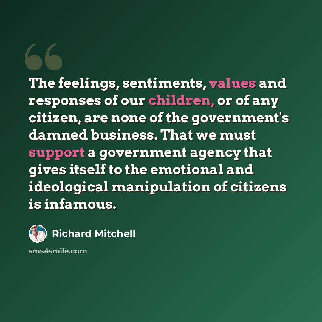 “The feelings, sentiments, values and responses of our children, or of any citizen, are none of the government's damned business. That we must support a government agency that gives itself to the emotional and ideological manipulation of citizens is infamous.” quote by Richard Mitchell