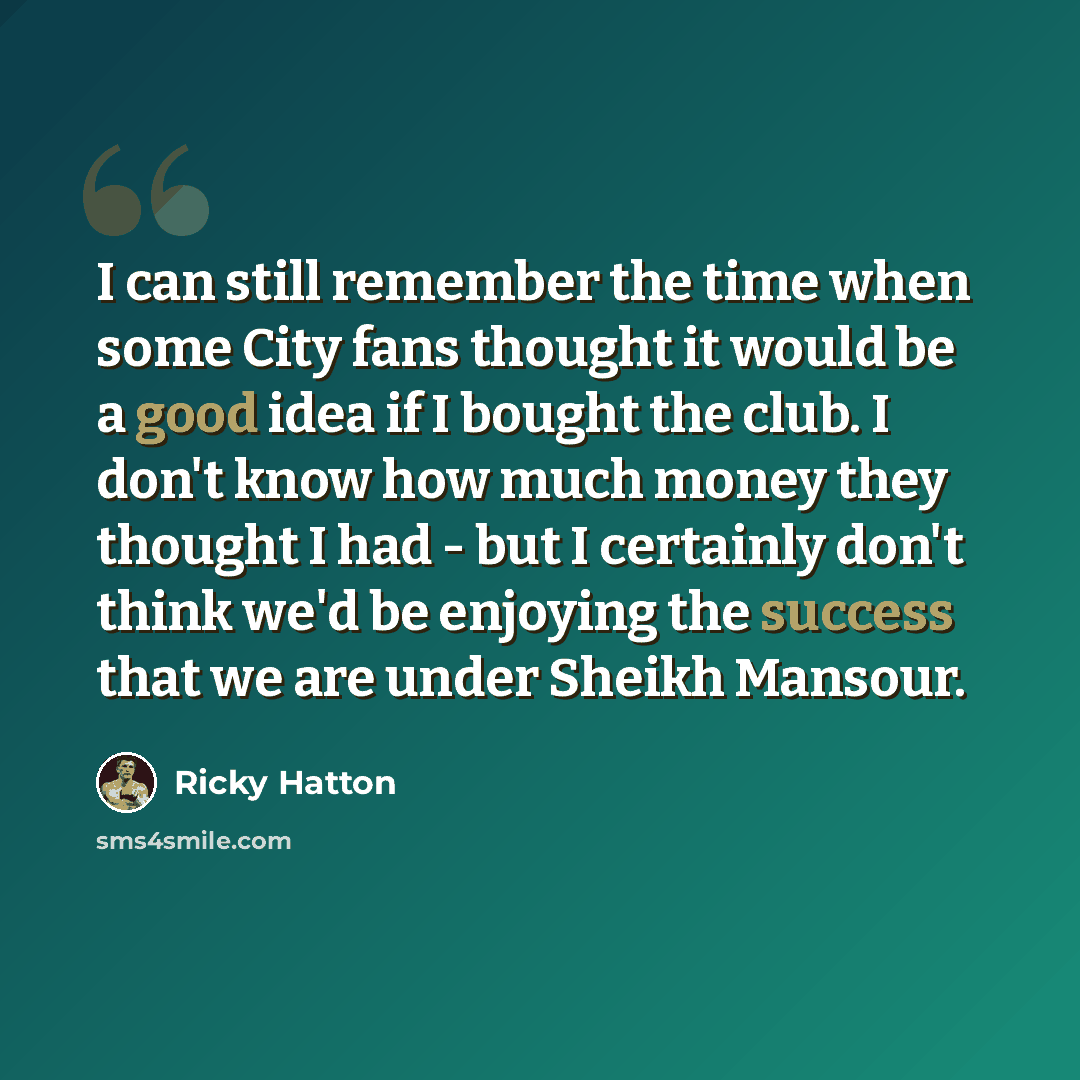 “I can still remember the time when some City fans thought it would be a good idea if I bought the club. I don't know how much money they thought I had - but I certainly don't think we'd be enjoying the success that we are under Sheikh Mansour.” quote by Ricky Hatton