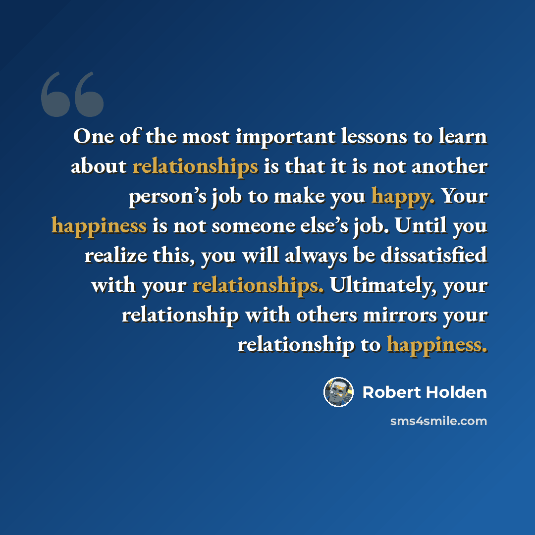 “One of the most important lessons to learn about relationships is that it is not another person’s job to make you happy. Your happiness is not someone else’s job. Until you realize this, you will always be dissatisfied with your relationships. Ultimately, your relationship with others mirrors your…” quote by Robert Holden