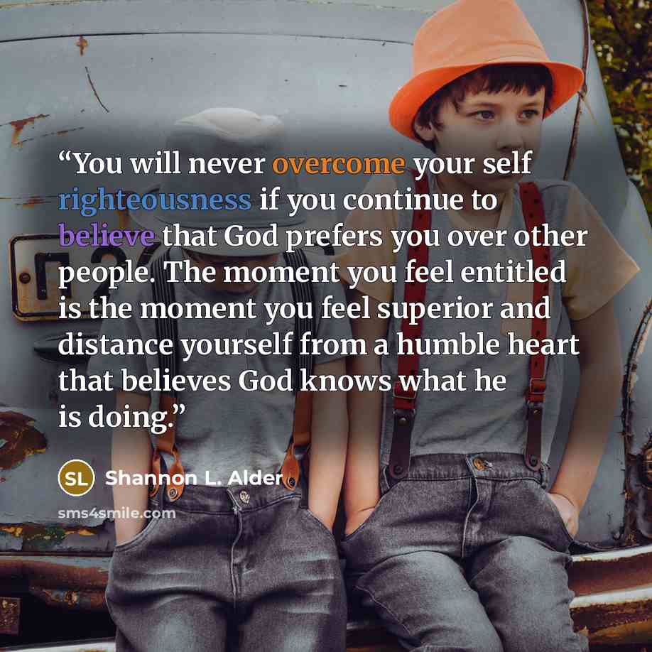“You will never overcome your self righteousness if you continue to believe that God prefers you over other people. The moment you feel entitled is the moment you feel superior and distance yourself from a humble heart that believes God knows what he is doing.” quote by Shannon L. Alder