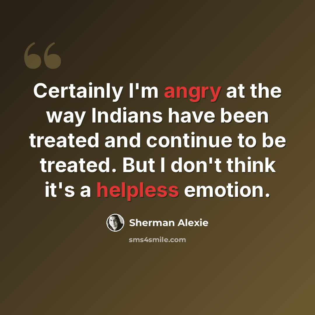“Certainly I'm angry at the way Indians have been treated and continue to be treated. But I don't think it's a helpless emotion.” quote by Sherman Alexie