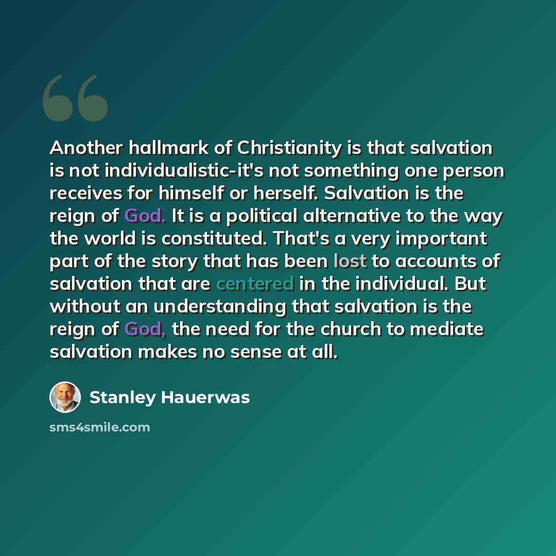 “Another hallmark of Christianity is that salvation is not individualistic-it's not something one person receives for himself or herself. Salvation is the reign of God. It is a political alternative to the way the world is constituted. That's a very important part of the story that has been lost to…” quote by Stanley Hauerwas