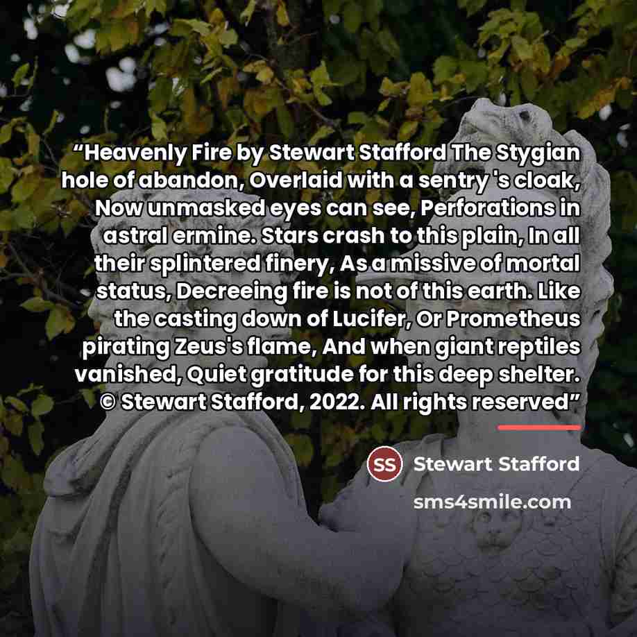 “Heavenly Fire by Stewart Stafford The Stygian hole of abandon, Overlaid with a sentry 's cloak, Now unmasked eyes can see, Perforations in astral ermine. Stars crash to this plain, In all their splintered finery, As a missive of mortal status, Decreeing fire is not of this earth. Like the casting…” quote by Stewart Stafford