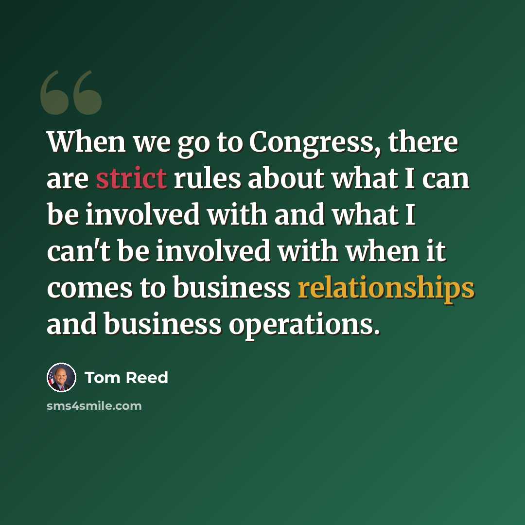 “When we go to Congress, there are strict rules about what I can be involved with and what I can't be involved with when it comes to business relationships and business operations.” quote by Tom Reed