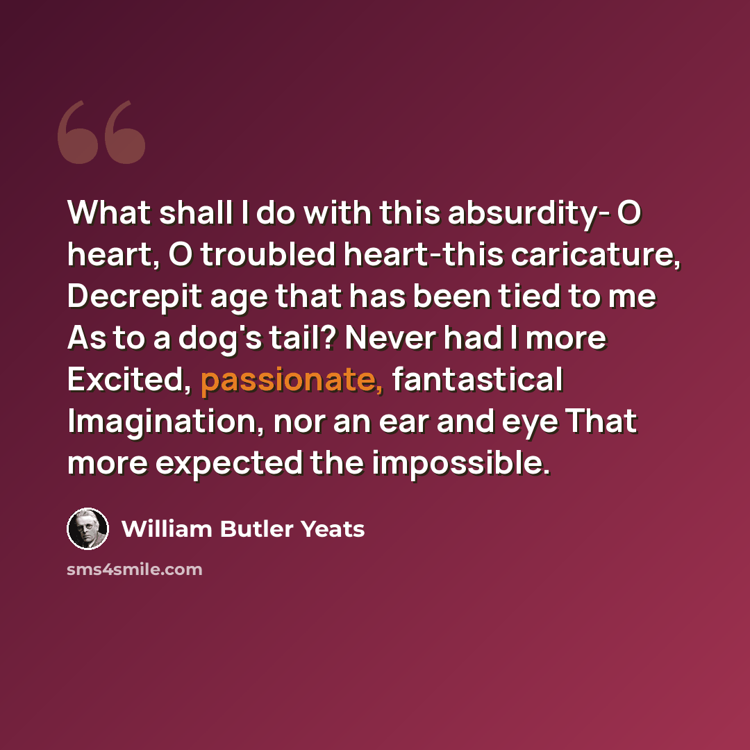 “What shall I do with this absurdity- O heart, O troubled heart-this caricature, Decrepit age that has been tied to me As to a dog's tail? Never had I more Excited, passionate, fantastical Imagination, nor an ear and eye That more expected the impossible.” quote by William Butler Yeats