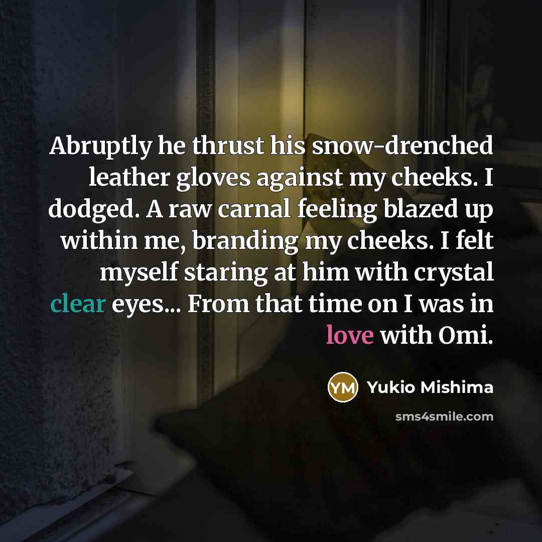 “Abruptly he thrust his snow-drenched leather gloves against my cheeks. I dodged. A raw carnal feeling blazed up within me, branding my cheeks. I felt myself staring at him with crystal clear eyes... From that time on I was in love with Omi.” quote by Yukio Mishima