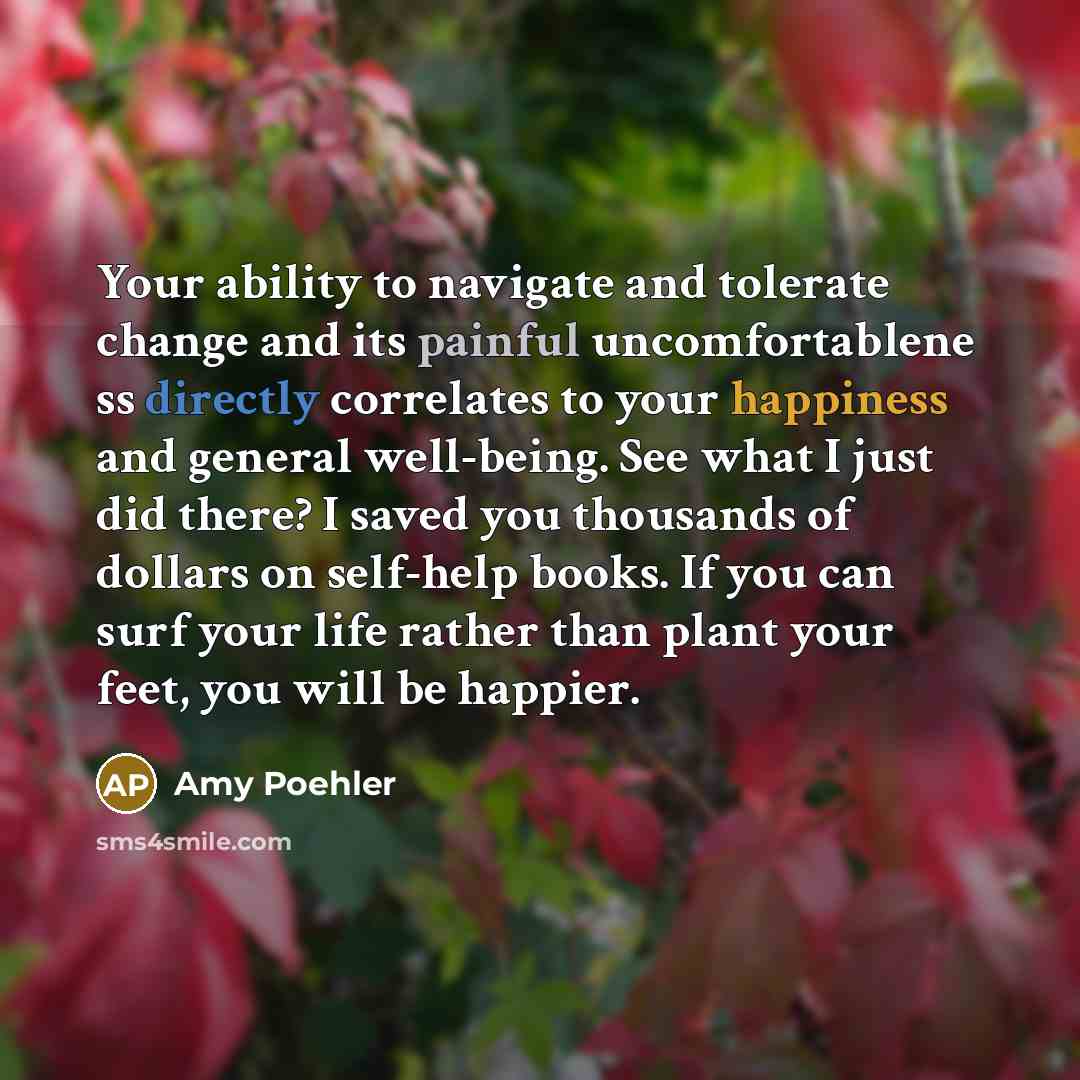“Your ability to navigate and tolerate change and its painful uncomfortablene ss directly correlates to your happiness and general well-being. See what I just did there? I saved you thousands of dollars on self-help books. If you can surf your life rather than plant your feet, you will be happier.” quote by Amy Poehler
