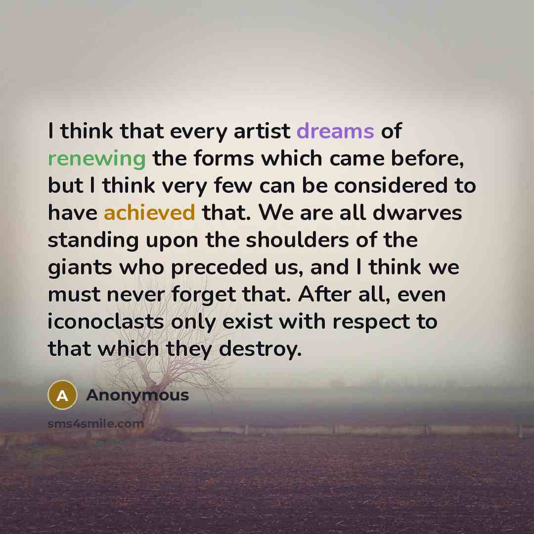 “I think that every artist dreams of renewing the forms which came before, but I think very few can be considered to have achieved that. We are all dwarves standing upon the shoulders of the giants who preceded us, and I think we must never forget that. After all, even iconoclasts only exist with…” quote by Anonymous