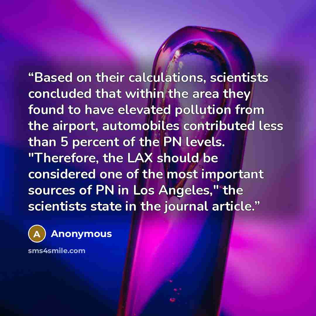 “Based on their calculations, scientists concluded that within the area they found to have elevated pollution from the airport, automobiles contributed less than 5 percent of the PN levels. "Therefore, the LAX should be considered one of the most important sources of PN in Los Angeles," the…” quote by Anonymous