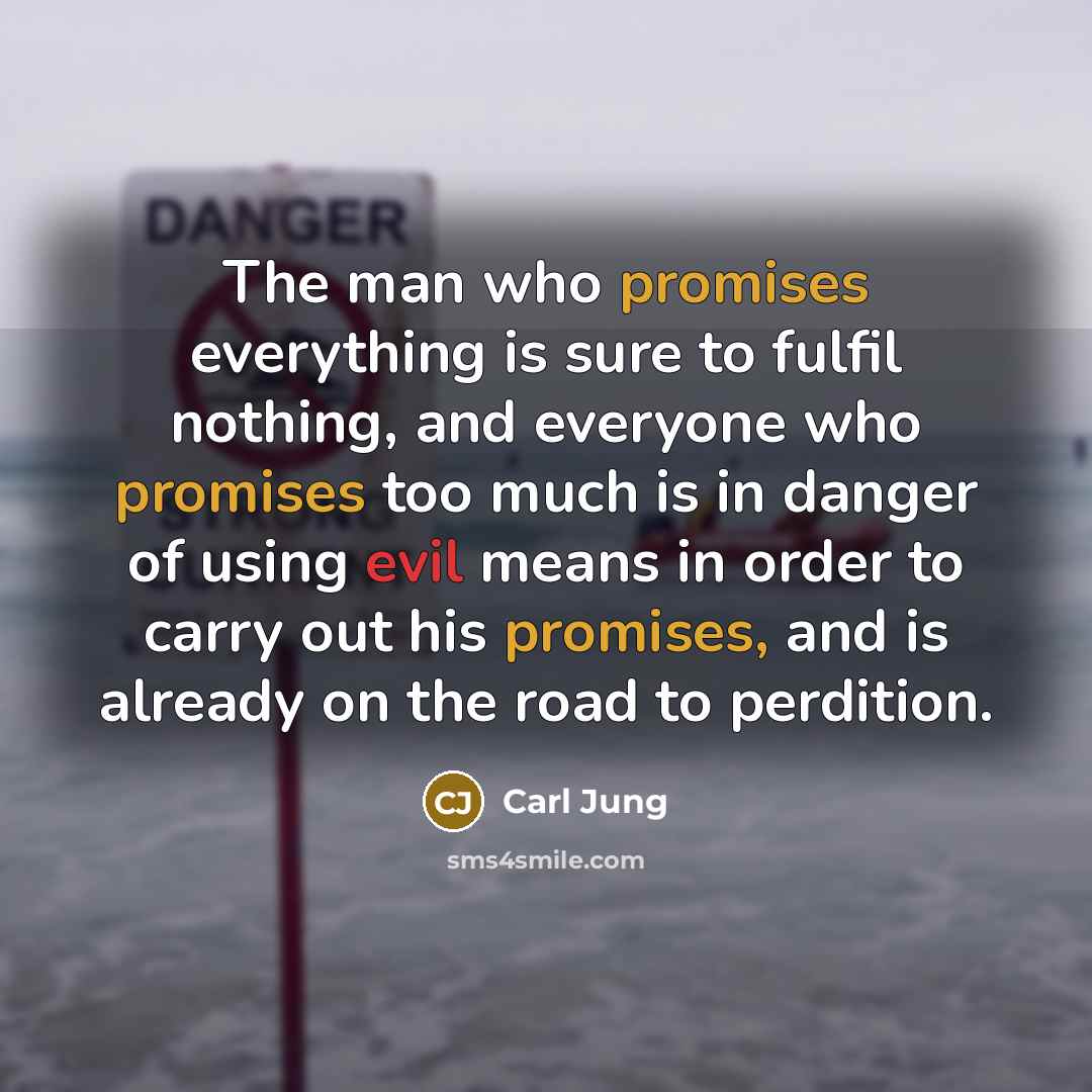“The man who promises everything is sure to fulfil nothing, and everyone who promises too much is in danger of using evil means in order to carry out his promises, and is already on the road to perdition.” quote by Carl Jung