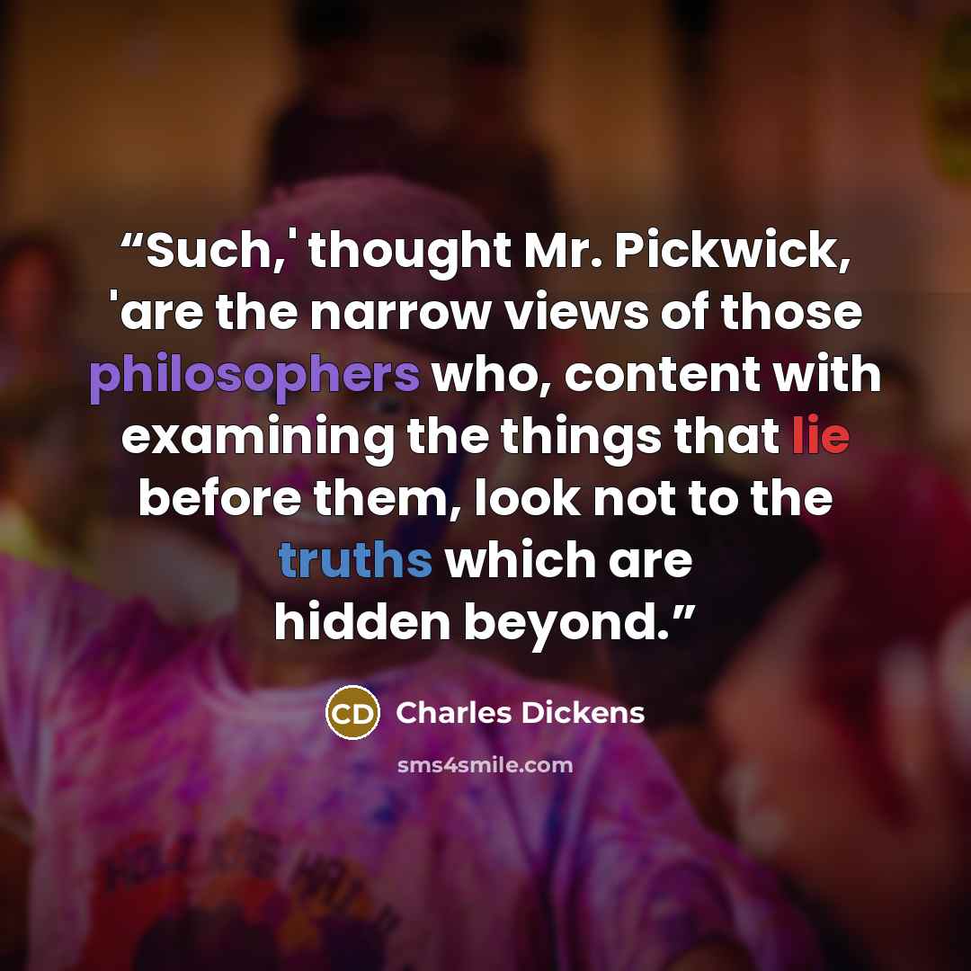 “Such,' thought Mr. Pickwick, 'are the narrow views of those philosophers who, content with examining the things that lie before them, look not to the truths which are hidden beyond.” quote by Charles Dickens