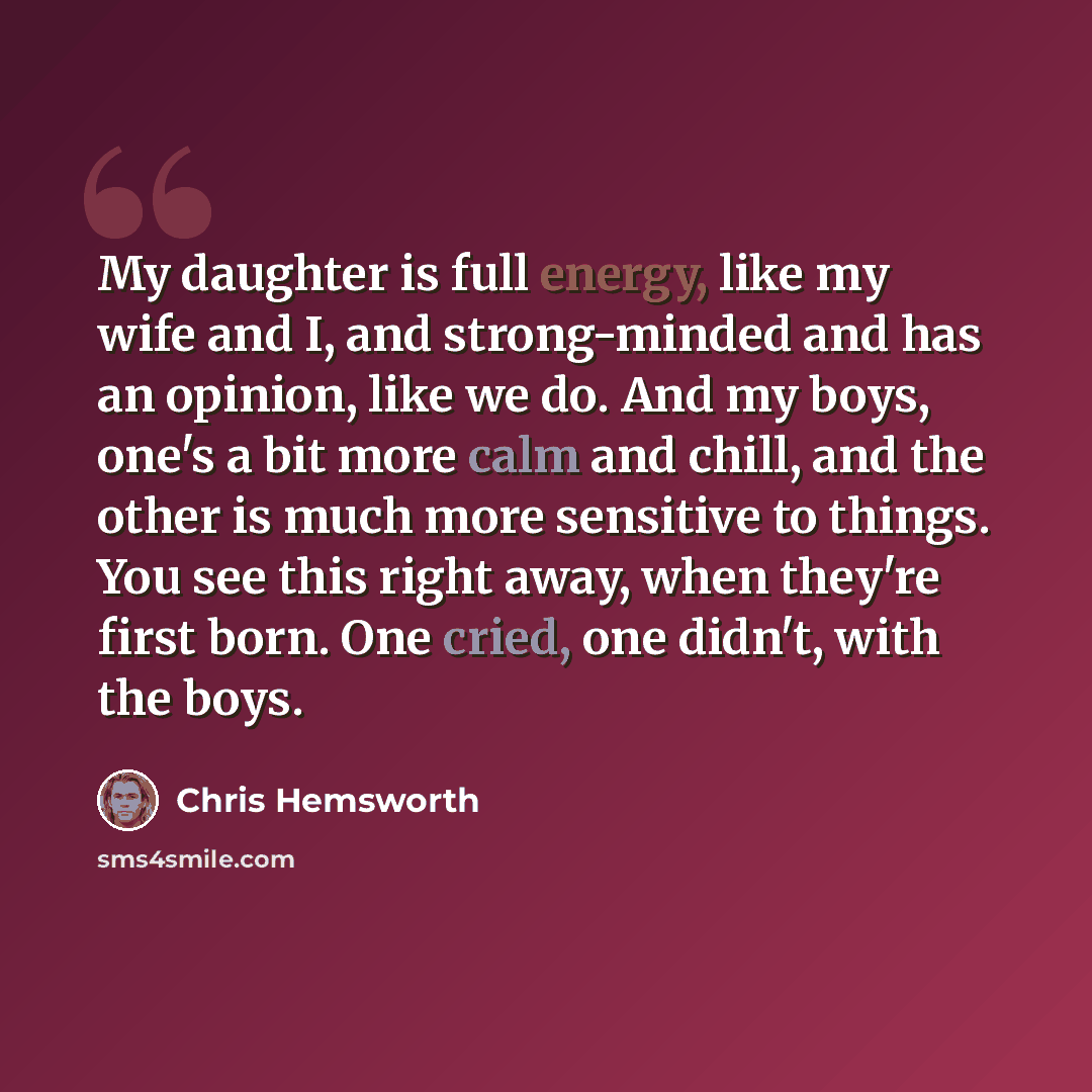 “My daughter is full energy, like my wife and I, and strong-minded and has an opinion, like we do. And my boys, one's a bit more calm and chill, and the other is much more sensitive to things. You see this right away, when they're first born. One cried, one didn't, with the boys.” quote by Chris Hemsworth